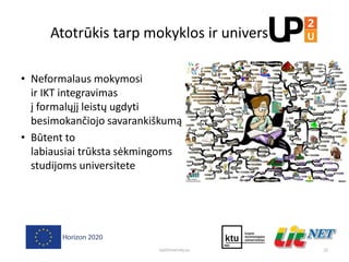 Atotrūkis tarp mokyklos ir universiteto
• Neformalaus mokymosi
ir IKT integravimas
į formalųjį leistų ugdyti
besimokančiojo savarankiškumą
• Būtent to
labiausiai trūksta sėkmingoms
studijoms universitete
22Up2University.eu
 