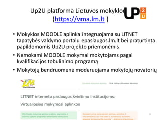Up2U platforma Lietuvos mokykloms
(https://vma.lm.lt )
• Mokyklos MOODLE aplinka integruojama su LITNET
tapatybės valdymo portalu epaslaugos.lm.lt bei praturtinta
papildomomis Up2U projekto priemonėmis
• Nemokami MOODLE mokymai mokytojams pagal
kvalifikacijos tobulinimo programą
• Mokytojų bendruomenė moderuojama mokytojų novatorių
25
 