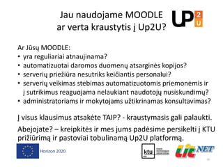Jau naudojame MOODLE
ar verta kraustytis į Up2U?
Ar Jūsų MOODLE:
• yra reguliariai atnaujinama?
• automatizuotai daromos duomenų atsarginės kopijos?
• serverių priežiūra nesutriks keičiantis personalui?
• serverių veikimas stebimas automatizuotomis priemonėmis ir
į sutrikimus reaguojama nelaukiant naudotojų nusiskundimų?
• administratoriams ir mokytojams užtikrinamas konsultavimas?
Į visus klausimus atsakėte TAIP? - kraustymasis gali palaukti.
Abejojate? – kreipkitės ir mes jums padėsime persikelti į KTU
prižiūrimą ir pastoviai tobulinamą Up2U platformą.
26
 