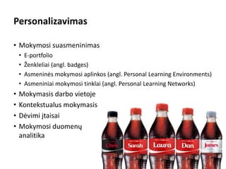 Personalizavimas
• Mokymosi suasmeninimas
• E-portfolio
• Ženkleliai (angl. badges)
• Asmeninės mokymosi aplinkos (angl. Personal Learning Environments)
• Asmeniniai mokymosi tinklai (angl. Personal Learning Networks)
• Mokymasis darbo vietoje
• Kontekstualus mokymasis
• Dėvimi įtaisai
• Mokymosi duomenų
analitika
5
 