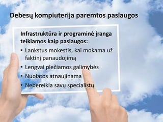 Debesų kompiuterija paremtos paslaugos
Infrastruktūra ir programinė įranga
teikiamos kaip paslaugos:
• Lankstus mokestis, kai mokama už
faktinį panaudojimą
• Lengvai plečiamos galimybės
• Nuolatos atnaujinama
• Nebereikia savų specialistų
6
 