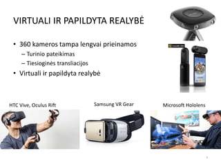 VIRTUALI IR PAPILDYTA REALYBĖ
• 360 kameros tampa lengvai prieinamos
– Turinio pateikimas
– Tiesioginės transliacijos
• Virtuali ir papildyta realybė
8
HTC Vive, Oculus Rift Samsung VR Gear Microsoft Hololens
 
