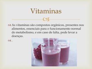  
 As vitaminas são compostos orgânicos, presentes nos 
alimentos, essenciais para o funcionamento normal 
do metabolismo, e em caso de falta, pode levar a 
doenças. 
 . 
Vitaminas 
 