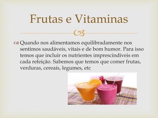 Frutas e Vitaminas 
 
 Quando nos alimentamos equilibradamente nos 
sentimos saudáveis, vitais e de bom humor. Para isso 
temos que incluir os nutrientes imprescindíveis em 
cada refeição. Sabemos que temos que comer frutas, 
verduras, cereais, legumes, etc 
 