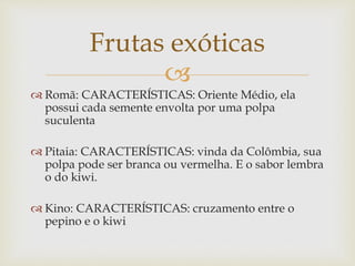 Frutas exóticas 
 
 Romã: CARACTERÍSTICAS: Oriente Médio, ela 
possui cada semente envolta por uma polpa 
suculenta 
 Pitaia: CARACTERÍSTICAS: vinda da Colômbia, sua 
polpa pode ser branca ou vermelha. E o sabor lembra 
o do kiwi. 
 Kino: CARACTERÍSTICAS: cruzamento entre o 
pepino e o kiwi 
 