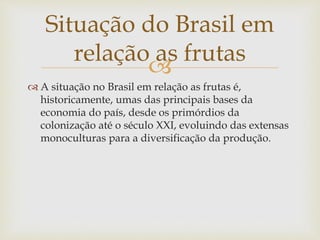 Situação do Brasil em 
relação as frutas 
 
 A situação no Brasil em relação as frutas é, 
historicamente, umas das principais bases da 
economia do país, desde os primórdios da 
colonização até o século XXI, evoluindo das extensas 
monoculturas para a diversificação da produção. 
 