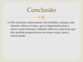 Conclusão 
 
 Nós achamos interessante este trabalho porque está 
falando sobre as frutas ,que é importante para o 
nosso corpo humano, falando sobre as coisa boas que 
elas podem proporcionar ao nosso corpo, para a 
nossa saúde. 
 