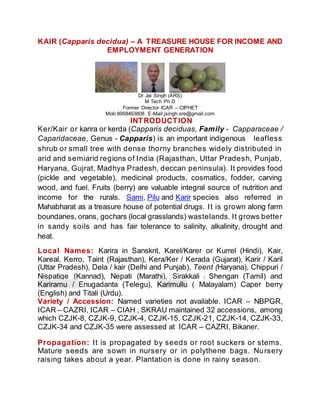 KAIR (Capparis decidua) – A TREASURE HOUSE FOR INCOME AND
EMPLOYMENT GENERATION
Dr Jai Singh (ARS)
M Tech Ph D
Former Director ICAR – CIPHET
Mob:8958463808 E-Mail:jsingh.sre@gmail.com
INTRODUCTION
Ker/Kair or karira or kerda (Capparis deciduas, Family - Capparaceae /
Caparidaceae, Genus - Capparis) is an important indigenous leafless
shrub or small tree with dense thorny branches widely distributed in
arid and semiarid regions of India (Rajasthan, Uttar Pradesh, Punjab,
Haryana, Gujrat, Madhya Pradesh, deccan peninsula). It provides food
(pickle and vegetable), medicinal products, cosmatics, fodder, carving
wood, and fuel. Fruits (berry) are valuable integral source of nutrition and
income for the rurals. Sami, Pilu and Karir species also referred in
Mahabharat as a treasure house of potential drugs. It is grown along farm
boundaries, orans, gochars (local grasslands) wastelands. It grows better
in sandy soils and has fair tolerance to salinity, alkalinity, drought and
heat.
Local Names: Karira in Sanskrit, Karel/Karer or Kurrel (Hindi), Kair,
Kareal, Kerro, Taint (Rajasthan), Kera/Ker / Kerada (Gujarat), Karir / Karil
(Uttar Pradesh), Dela / kair (Delhi and Punjab), Teent (Haryana), Chippuri /
Nispatige (Kannad), Nepati (Marathi), Sirakkali / Shengan (Tamil) and
Kariramu / Enugadanta (Telegu), Karimullu ( Malayalam) Caper berry
(English) and Titali (Urdu).
Variety / Accession: Named varieties not available. ICAR – NBPGR,
ICAR – CAZRI, ICAR – CIAH , SKRAU maintained 32 accessions, among
which CZJK-8, CZJK-9, CZJK-4, CZJK-15, CZJK-21, CZJK-14, CZJK-33,
CZJK-34 and CZJK-35 were assessed at ICAR – CAZRI, Bikaner.
Propagation: It is propagated by seeds or root suckers or stems.
Mature seeds are sown in nursery or in polythene bags. Nursery
raising takes about a year. Plantation is done in rainy season.
 