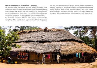 State of Development of the Benefiting Community
The quality of life in the Sedhiou region is among the lowest in the
country. This is due to lack of development, distance from the primary
urban centres, lack of resources and infrastructure, and persistent
climatic phenomenons which strike rural communities in particular,
where living conditions are closely tied to agro-pastoral activities.
The situation is even more deficient in the project area because it is
a periphery of the capital, where approximately 90% of the popula-
tion lives in poverty and 98% of families dispose of their wastewater in
the road, in nature, or in open-air landfills. The sanitary conditions are
among the worst in the country and there is almost zero access to filte-
red water: 86% of people live in homes without a source of potable wa-
ter; 70% of the population lives in homes without access to electricity.
 