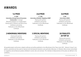 www.kairalooro.com Kaira Looro Architecture Competition - 21
AWARDS
1st PRIZE
€ 5,000
Internship at Kengo Kuma & Associates
Construction in Senegal
Ministerial adoption as a model project
Sharing with Un Women and Africa Union
Exhibitions and articles
Publication on the official book
Certificate
2nd PRIZE
€ 1,000
Internship at Miralles Tabgliabue EMBT
Sharing with partners
Exhibitions and articles
Publication on the official book
Certificate
3rd PRIZE
€ 500
Internship at SBGA
Sharing with partners
Exhibitions and articles
Publication on the official book
Certificate
2 HONORABLE MENTIONS
Sharing with partners
Exhibitions and articles
Publication on the official book
Certificate
5 SPECIAL MENTIONS
Sharing with partners
Exhibitions and articles
Publication on the official book
Certificate
20 FINALISTS
20 TOP 50
Sharing with partners
Exhibitions and articles
Publication on the official book
Certificate
All awarded projects will receive a digital certificate and will be published in the official book of the “Kaira Looro 2021 - Women’s House” com-
petition, presented and discussed at national and international institutions and authorities (Ministries, Un Women, Africa Union); transmitted
to magazines and architecture portals; exhibited in events, fairs and seminars. The methods of disbursement of the prizes are defined in the
conditions.
 