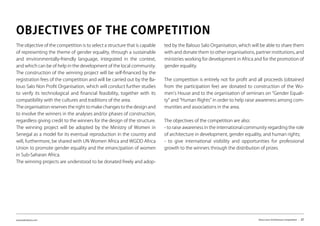 www.kairalooro.com Kaira Looro Architecture Competition - 27
The objective of the competition is to select a structure that is capable
of representing the theme of gender equality, through a sustainable
and environmentally-friendly language, integrated in the context,
and which can be of help in the development of the local community.
The construction of the winning project will be self-financed by the
registration fees of the competition and will be carried out by the Ba-
louo Salo Non Profit Organisation, which will conduct further studies
to verify its technological and financial feasibility, together with its
compatibility with the cultures and traditions of the area.
The organisation reserves the right to make changes to the design and
to involve the winners in the analyses and/or phases of construction,
regardless giving credit to the winners for the design of the structure.
The winning project will be adopted by the Ministry of Women in
Senegal as a model for its eventual reproduction in the country and
will, furthermore, be shared with UN Women Africa and WGDD Africa
Union to promote gender equality and the emancipation of women
in Sub-Saharan Africa.
The winning projects are understood to be donated freely and adop-
OBJECTIVES OF THE COMPETITION
ted by the Balouo Salo Organisation, which will be able to share them
with and donate them to other organisations, partner institutions, and
ministries working for development in Africa and for the promotion of
gender equality.
The competition is entirely not for profit and all proceeds (obtained
from the participation fee) are donated to construction of the Wo-
men’s House and to the organisation of seminars on “Gender Equali-
ty” and “Human Rights” in order to help raise awareness among com-
munities and associations in the area.
The objectives of the competition are also:
- to raise awareness in the international community regarding the role
of architecture in development, gender equality, and human rights;
- to give international visibility and opportunities for professional
growth to the winners through the distribution of prizes.
 