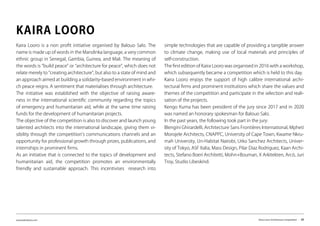 www.kairalooro.com Kaira Looro Architecture Competition - 29
Kaira Looro is a non profit initiative organised by Balouo Salo. The
name is made up of words in the Mandinka language, a very common
ethnic group in Senegal, Gambia, Guinea, and Mali. The meaning of
the words is “build peace” or “architecture for peace”, which does not
relate merely to “creating architecture”, but also to a state of mind and
an approach aimed at building a solidarity-based environment in whi-
ch peace reigns. A sentiment that materialises through architecture.
The initiative was established with the objective of raising aware-
ness in the international scientific community regarding the topics
of emergency and humanitarian aid, while at the same time raising
funds for the development of humanitarian projects.
The objective of the competition is also to discover and launch young
talented architects into the international landscape, giving them vi-
sibility through the competition’s communications channels and an
opportunity for professional growth through prizes, publications, and
internships in prominent firms.
As an initiative that is connected to the topics of development and
humanitarian aid, the competition promotes an environmentally
friendly and sustainable approach. This incentivises research into
KAIRA LOORO
simple technologies that are capable of providing a tangible answer
to climate change, making use of local materials and principles of
self-construction.
The first edition of Kaira Looro was organised in 2016 with a workshop,
which subsequently became a competition which is held to this day.
Kaira Looro enjoys the support of high calibre international archi-
tectural firms and prominent institutions which share the values and
themes of the competition and participate in the selection and reali-
sation of the projects.
Kengo Kuma has been president of the jury since 2017 and in 2020
was named an honorary spokesman for Balouo Salo.
In the past years, the following took part in the jury:
Blengini Ghirardelli, Architecture Sans Frontières International, Mpheti
Morojele Architects, CNAPPC, University of Cape Town, Kwame Nkru-
mah University, Un-Habitat Nairobi, Urko Sanchez Architects, Univer-
sity of Tokyo, ASF Italia, Mass Design, Pilar Diaz Rodriguez, Kaan Archi-
tects, Stefano Boeri Architetti, Mohn+Bouman, X Arkitekten, Arcò, Juri
Troy, Studio Libeskind.
 