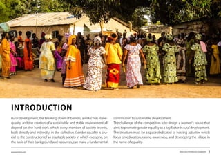 www.kairalooro.com Kaira Looro Architecture Competition - 3
Rural development, the breaking down of barriers, a reduction in ine-
quality, and the creation of a sustainable and stable environment all
depend on the hard work which every member of society invests,
both directly and indirectly, in the collective. Gender equality is cru-
cial to the construction of an equitable society in which everyone, on
the basis of their background and resources, can make a fundamental
contribution to sustainable development.
The challenge of the competition is to design a women’s house that
aims to promote gender equality as a key factor in rural development.
The structure must be a space dedicated to hosting activities which
focus on education, raising awareness, and developing the village in
the name of equality.
INTRODUCTION
 