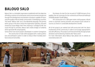 www.kairalooro.com Kaira Looro Architecture Competition - 32
Balouo Salo is a charitable organisation established with the objective
of finding a solution to humanitarian and environmental emergencies
through the development and donation of projects capable of impro-
ving the quality of life of needy communities in developing countries.
The words “Balouo Salo” are in the Mandinka language, the primary
ethnic group in the area in which the organisation operates, and were
chosen by a local village chief. Their meaning is “a bridge for life”, be-
cause through its activities, Balouo Salo creates bridges of solidarity
which generate life and prosperity.
Some of the most recent projects developed in southern Senegal are:
-	 the construction of solar wells equipped with a water purifica-
tion and sterilisation system in order to reduce infant mortality (Sam-
bacounda and Sanoufily);
BALOUO SALO
-	 the design of a dam for the recovery of 10,000 hectares of rice
paddies that are necessary for the nutritional and financial livelihood
of 80,000 people (Tanaff Valley);
-	 the construction of a 1200 sqare metre multi-purpose cultural
centre to promote training activities and preserve local cultural re-
sources as a factor in sustainable development (Tanaff);
All of the projects are realised and self-constructed with the direct
involvement of the community in order to encourage appropriation
and self sufficiency. The projects are financed entirely through private
donations and fundraising initiatives like “Kaira Looro”.
For more information about Balouo Salo, please visit its website at
www.balouosalo.com
 