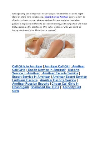 Talking during sex is important for any couple, whether it's for a one-night
stand or a long-term relationship. Escorts Service Amritsar asks you don’t be
afraid to tell your partner what works best for you, and give them clear
guidance. Topics do not tend to be too demanding, and your partner will most
likely appreciate the assistance. Why suffer in silence while you could be
having the time of your life with your partner?
Call Girls in Amritsar | Amritsar Call Girl | Amritsar
Call Girls | Escort Service in Amritsar | Escorts
Service in Amritsar | Amritsar Escorts Service |
Escort Service in Amritsar | Amritsar Escort Service
Ludhiana Escorts | Amritsar Escorts Service |
Amritsar Russian Escorts | Cheap Call Girls in
Chandigarh |Shahabad Call Girls | Aerocity Call
Girls
 