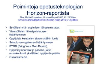 Poimintoja opetusteknologian
Horizon-raportista
New Media Consortium: Horizon Report 2015, K-12 Edition
www.nmc.org/publication/nmc-horizon-report-2015-k-12-edition
• Syvällisemmän oppimisen lähestymistavat
• Yhteisöllisten lähestymistapojen
lisääntyminen
• Oppijoista kuluttajien sijaan sisällön luojia
• Sulautuvan oppimisen lisääntyminen
• BYOD (Bring Your Own Device)
• Oppimisympäristöt ja palvelut, jotka
muokkautuvat yksittäisen oppijan tarpeisiin
• Osaamismerkit
 