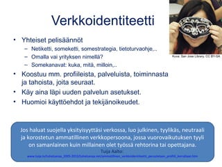 Verkkoidentiteetti
• Yhteiset pelisäännöt
– Netiketti, someketti, somestrategia, tietoturvaohje,..
– Omalla vai yrityksen nimellä?
– Somekanavat: kuka, mitä, milloin,..
• Koostuu mm. profiileista, palveluista, toiminnasta
ja tahoista, joita seuraat.
• Käy aina läpi uuden palvelun asetukset.
• Huomioi käyttöehdot ja tekijänoikeudet.
Kuva: San Jose Library, CC BY-SA
Jos haluat suojella yksityisyyttäsi verkossa, luo julkinen, tyylikäs, neutraali
ja korostetun ammatillinen verkkopersoona, jossa vuorovaikutuksen tyyli
on samanlainen kuin millainen olet työssä rehtorina tai opettajana.
Tuija Aalto:
www.tuija.tv/tuhatsanaa_2005-2013/tuhatsanaa.net/ammatillinen_verkkoidentiteetti_perustetaan_profiili_kerrallaan.htm
 