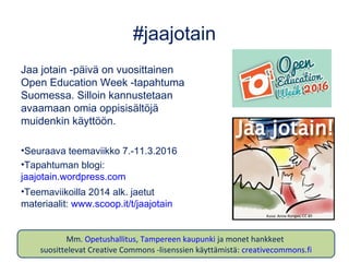 #jaajotain
Jaa jotain -päivä on vuosittainen
Open Education Week -tapahtuma
Suomessa. Silloin kannustetaan
avaamaan omia oppisisältöjä
muidenkin käyttöön.
•Seuraava teemaviikko 7.-11.3.2016
•Tapahtuman blogi:
jaajotain.wordpress.com
•Teemaviikoilla 2014 alk. jaetut
materiaalit: www.scoop.it/t/jaajotain
Kuva: Anne Rongas, CC BY
Mm. Opetushallitus, Tampereen kaupunki ja monet hankkeet
suosittelevat Creative Commons -lisenssien käyttämistä: creativecommons.fi
 