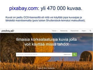 pixabay.com: yli 470 000 kuvaa.
Kuvat on jaettu CC0-lisenssillä eli niitä voi käyttää jopa kuvaajaa ja
lähdettä mainitsematta (pois lukien Shutterstock-leimatut maksulliset).
 