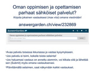 Oman oppimisen ja opettamisen
parhaat sähköiset palvelut?
Kirjoita jokainen vastauksesi (max viisi) omana viestinään!
answergarden.ch/view/232869
•Avaa palvelu toisessa ikkunassa ja vastaa kysymykseen.
•Jos palvelu ei toimi, kokeile toista selainta!
•Jos haluamasi vastaus on annettu aiemmin, voi klikata sitä ja lähettää
sen (Submit) myös omana vastauksenasi.
•Päivittämällä selaimen, saat näkymään kaikki vastaukset.
 