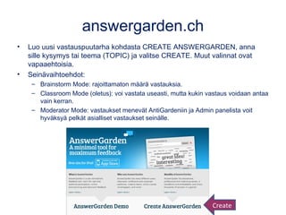 answergarden.ch
• Luo uusi vastauspuutarha kohdasta CREATE ANSWERGARDEN, anna
sille kysymys tai teema (TOPIC) ja valitse CREATE. Muut valinnat ovat
vapaaehtoisia.
• Seinävaihtoehdot:
– Brainstorm Mode: rajoittamaton määrä vastauksia.
– Classroom Mode (oletus): voi vastata useasti, mutta kukin vastaus voidaan antaa
vain kerran.
– Moderator Mode: vastaukset menevät AntiGardeniin ja Admin panelista voit
hyväksyä pelkät asialliset vastaukset seinälle.
Create
 