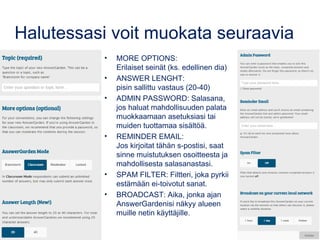Halutessasi voit muokata seuraavia
• MORE OPTIONS:
Erilaiset seinät (ks. edellinen dia)
• ANSWER LENGHT:
pisin sallittu vastaus (20-40)
• ADMIN PASSWORD: Salasana,
jos haluat mahdollisuuden palata
muokkaamaan asetuksiasi tai
muiden tuottamaa sisältöä.
• REMINDER EMAIL:
Jos kirjoitat tähän s-postisi, saat
sinne muistutuksen osoitteesta ja
mahdollisesta salasanastasi.
• SPAM FILTER: Filtteri, joka pyrkii
estämään ei-toivotut sanat.
• BROADCAST: Aika, jonka ajan
AnswerGardenisi näkyy alueen
muille netin käyttäjille.
 