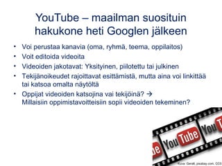 YouTube – maailman suosituin
hakukone heti Googlen jälkeen
• Voi perustaa kanavia (oma, ryhmä, teema, oppilaitos)
• Voit editoida videoita
• Videoiden jakotavat: Yksityinen, piilotettu tai julkinen 
• Tekijänoikeudet rajoittavat esittämistä, mutta aina voi linkittää
tai katsoa omalta näytöltä
• Oppijat videoiden katsojina vai tekijöinä? 
Millaisiin oppimistavoitteisiin sopii videoiden tekeminen?
Kuva: Geralt, pixabay.com, CC0
 