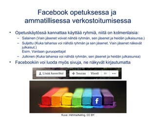 Facebook opetuksessa ja
ammatillisessa verkostoitumisessa
• Opetuskäytössä kannattaa käyttää ryhmiä, niitä on kolmenlaisia:
– Salainen (Vain jäsenet voivat nähdä ryhmän, sen jäsenet ja heidän julkaisunsa.)
– Suljettu (Kuka tahansa voi nähdä ryhmän ja sen jäsenet. Vain jäsenet näkevät
julkaisut.)
Esim. Vantaan guruopettajat
– Julkinen (Kuka tahansa voi nähdä ryhmän, sen jäsenet ja heidän julkaisunsa) 
• Facebookiin voi luoda myös sivuja, ne näkyvät kirjautumatta
Kuva: mkhmarketing, CC BY
 