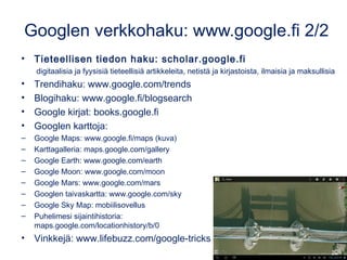 Googlen verkkohaku: www.google.fi 2/2
• Tieteellisen tiedon haku: scholar.google.fi
digitaalisia ja fyysisiä tieteellisiä artikkeleita, netistä ja kirjastoista, ilmaisia ja maksullisia
• Trendihaku: www.google.com/trends
• Blogihaku: www.google.fi/blogsearch
• Google kirjat: books.google.fi
• Googlen karttoja:
– Google Maps: www.google.fi/maps (kuva)
– Karttagalleria: maps.google.com/gallery
– Google Earth: www.google.com/earth
– Google Moon: www.google.com/moon
– Google Mars: www.google.com/mars
– Googlen taivaskartta: www.google.com/sky
– Google Sky Map: mobiilisovellus
– Puhelimesi sijaintihistoria:
maps.google.com/locationhistory/b/0
• Vinkkejä: www.lifebuzz.com/google-tricks
 