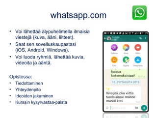 whatsapp.com
• Voi lähettää älypuhelimella ilmaisia
viestejä (kuva, ääni, liitteet).
• Saat sen sovelluskaupastasi
(iOS, Android, Windows).
• Voi luoda ryhmiä, lähettää kuvia,
videoita ja ääntä.
Opistossa:
• Tiedottaminen
• Yhteydenpito
• Ideoiden jakaminen
• Kurssin kysy/vastaa-palsta
 