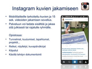 Instagram kuvien jakamiseen
• Mobiililaitteille tarkoitettu kuvien ja 15
sek. videoiden jakamisen sovellus.
• Palveluun voi ladata sisältöä ja jakaa
sitä julkisesti tai rajatulle ryhmälle.
Opistossa:
• Tunnelmat, kuulumiset, tapahtumat,
projektit,..
• Retket, näyttelyt, kuvapäiväkirjat
• Kilpailut
• Käsillä tehdyn dokumentointi
 