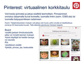 Pinterest: virtuaalinen korkkitaulu
Voit koota (pinnata) ja jakaa sisältöä teemoittain. Pinnaaminen
onnistuu lataamalla kuvat koneelta, tuomalla linkin (esim. O365:sta) tai
tuomalla lisäyspainikkeen selaimeen
Huom: Tekijänoikeuksien mukaan voit jakaa vain kuvia, joihin sinulla on käyttöoikeus
(omat ja CC-lisensoidut kuvat). Tätä sääntöä palvelussa rikotaan laajasti.
Board
•sisältö jaetaan ilmoitustauluille,
jotka voi nimetä teeman mukaan
•toisia käyttäjiä tai heidän tauluja
voi seurata
Pin
•yksittäinen sisältö
•tykkää, pinnaa, jaa, keskustele
 