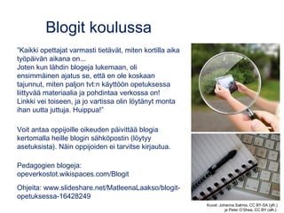 Blogit koulussa
”Kaikki opettajat varmasti tietävät, miten kortilla aika
työpäivän aikana on...
Joten kun lähdin blogeja lukemaan, oli
ensimmäinen ajatus se, että en ole koskaan
tajunnut, miten paljon tvt:n käyttöön opetuksessa
liittyvää materiaalia ja pohdintaa verkossa on!
Linkki vei toiseen, ja jo vartissa olin löytänyt monta
ihan uutta juttuja. Huippua!”
Voit antaa oppijoille oikeuden päivittää blogia
kertomalla heille blogin sähköpostin (löytyy
asetuksista). Näin oppijoiden ei tarvitse kirjautua.
Pedagogien blogeja:
opeverkostot.wikispaces.com/Blogit
Ohjeita: www.slideshare.net/MatleenaLaakso/blogit-
opetuksessa-16428249
Kuvat: Johanna Salmia, CC BY-SA (ylh.)
ja Peter O’Shea, CC BY (alh.)
 