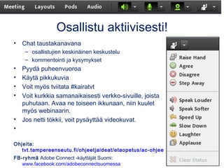 Osallistu aktiivisesti!
• Chat taustakanavana
– osallistujien keskinäinen keskustelu
– kommentointi ja kysymykset
• Pyydä puheenvuoroa
• Käytä pikkukuvia
• Voit myös tviitata #kairatvt
• Voit kurkkia samanaikaisesti verkko-sivuille, joista
puhutaan. Avaa ne toiseen ikkunaan, niin kuulet
myös webinaarin.
• Jos netti tökkii, voit pysäyttää videokuvat.
•
Ohjeita:
tvt.tampereenseutu.fi/ohjeetjaideat/etaopetus/ac-ohjeet
FB-ryhmä Adobe Connect -käyttäjät Suomi:
www.facebook.com/adobeconnectsuomessa
 