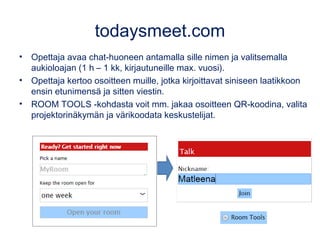 todaysmeet.com
• Opettaja avaa chat-huoneen antamalla sille nimen ja valitsemalla
aukioloajan (1 h – 1 kk, kirjautuneille max. vuosi).
• Opettaja kertoo osoitteen muille, jotka kirjoittavat siniseen laatikkoon
ensin etunimensä ja sitten viestin.
• ROOM TOOLS -kohdasta voit mm. jakaa osoitteen QR-koodina, valita
projektorinäkymän ja värikoodata keskustelijat.
 