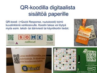 QR-koodilla digitaalista
sisältöä paperille
QR-koodi  (=Quick Response, ruutukoodi) toimii
kuvalinkkinä verkkosivulle. Koodin takaa voi löytyä
myös esim. teksti- tai ääniviesti tai käyntikortin tiedot.
Kuvat: Matleena Laakso, CC BY
 