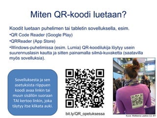 Miten QR-koodi luetaan?
Koodit luetaan puhelimen tai tabletin sovelluksella, esim.
•QR Code Reader (Google Play)
•QRReader (App Store)
•Windows-puhelimissa (esim. Lumia) QR-koodilukija löytyy usein
suurennuslasin kautta ja sitten painamalla silmä-kuvaketta (saatavilla
myös sovelluksia).
Sovelluksesta ja sen
asetuksista riippuen
koodi avaa linkin tai
muun sisällön suoraan
TAI kertoo linkin, joka
täytyy itse klikata auki.
bit.ly/QR_opetuksessa Kuva: Matleena Laakso CC BY
 