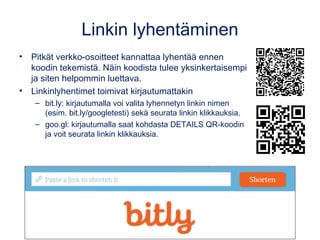 Linkin lyhentäminen
• Pitkät verkko-osoitteet kannattaa lyhentää ennen
koodin tekemistä. Näin koodista tulee yksinkertaisempi
ja siten helpommin luettava.
• Linkinlyhentimet toimivat kirjautumattakin
– bit.ly: kirjautumalla voi valita lyhennetyn linkin nimen
(esim. bit.ly/googletesti) sekä seurata linkin klikkauksia.
– goo.gl: kirjautumalla saat kohdasta DETAILS QR-koodin
ja voit seurata linkin klikkauksia.
 