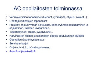 AC oppilaitosten toiminnassa
• Verkkokurssien tapaamiset (luennot, ryhmätyöt, ohjaus, kokeet,..)
• Opettajaverkostojen tapaamiset
• Projektit: ohjausryhmän kokoukset, kohderyhmän kouluttaminen ja
ohjaaminen, tulosten levittäminen,..
• Tiedottaminen: ohjeet, kyselytunnit,..
• Harvinaisten kielten ja uskontojen opetus seutukunnan alueelle
• Opettajien täydennyskoulutus
• Seminaarisarjat
• Ohjaus: tvt-tuki, työssäoppiminen,..
• Asiantuntijaverkosto.fi
 