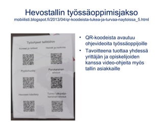 Hevostallin työssäoppimisjakso
mobiilisti.blogspot.fi/2013/04/qr-koodeista-tukea-ja-turvaa-naytoissa_5.html
• QR-koodeista avautuu
ohjevideoita työssäoppijoille
• Tavoitteena tuottaa yhdessä
yrittäjän ja opiskelijoiden
kanssa video-ohjeita myös
tallin asiakkaille
 