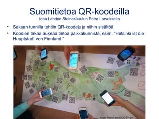 Suomitietoa QR-koodeilla
Idea Lahden Steiner-koulun Petra Larvukselta
• Saksan tunnilla tehtiin QR-koodeja ja niihin sisältöä.
• Koodien takaa aukeaa tietoa paikkakunnista, esim. "Helsinki ist die
Hauptstadt von Finnland.”
Kuva: Petra Larvus CC BY-SA
 