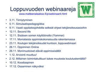Loppuvuoden webinaareja
www.matleenalaakso.fi/p/webinaarit.html
• 3.11. Tiimiytyminen
• 5.11. Simulaatiopedagogiikka
• 9.11. Vaadi oppilaitosjohdolta selkeät ohjeet tekijänoikeusasioihin
• 12.11. Second life
• 12.11. Sisäisen somen käyttöönotto (Yammer)
• 17.11. Monialaista oppimiskokonaisuutta rakentamassa
• 23.11. Koulujen tekijänoikeudet kuntoon, loppuwebinaari
• 26.11. Oppiminen Online 
• 26.11. Monimuotoiset elävät oppimissisällöt
• 1.12. Arviointi muuttuu!
• 2.12. Millainen toimintakulttuuri tukee muutosta koulutuskentällä? 
• 10.12. Koodiaapinen
• 17.12. Osaaminen näkyväksi
 