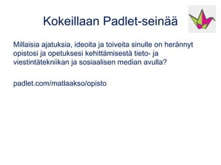 padlet.com
• Opettaja tai yksi ryhmästä luo seinän ja jakaa linkin muille
• Seinälle voi lisätä tekstiä, kuvia, linkkejä ja tiedostoja
• Opettajan kannattaa kirjautua, muuten muutoksia voi tehdä
vain 24 tunnin ajan. Kirjautumalla saat muutoinkin käyttöösi
monipuolisemmat ominaisuudet.
• Määrittele käyttäjänimesi asetuksista heti aluksi, sillä se tulee
osaksi luomiesi seinien verkko-osoitetta.
 