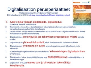 Digitalisaation perusperiaatteet
Otetaan digiloikka! Suomi digikehityksen kärkeen
EK, Mikael Jungner (2015): ek.fi/wp-content/uploads/Otetaan_digiloikka_net.pdf
1. Kaikki mikä voidaan digitalisoida, digitalisoituu.
Jos emme tee sitä, muut tekevät.
2. Markkinoiden luonnollinen digitalisaatio on hitaampaa ja sattumanvaraisempaa kuin
kansallisella strategialla ohjattu digitalisaatio.
3. Ulkoistaminen on digitalisaatiossa keskeinen osa vuorovaikutusta. Digitalisaatiota ei saa alistaa
minkäänlaisille poliittisille intohimoille.
4. Digitalisoiminen on tuhlausta, jos tekemisen prosesseja ei mietitä samalla
uusiksi.
5. Digitaalisuus on yhdessä tekemistä, ilman vuorovaikutusta se menee hukkaan.
6. Digitaalisuuden avainsana on avoin: avoimet rajapinnat, avoin lähdekoodi, avoin
valmistelu.
7. Tukitoimintojen digitalisoiminen on houkuttelevaa. Ydintoimintojen digitalisoiminen
on tehokasta.
8. Digitalisaation kolme tärkeintä lähtökohtaa ovat asiakaslähtöisyys, asiakaslähtöisyys ja
asiakaslähtöisyys.
9. Digitaalinen evoluutio etenee vain ja ainoastaan tekemällä ja
kokeilemalla.
 