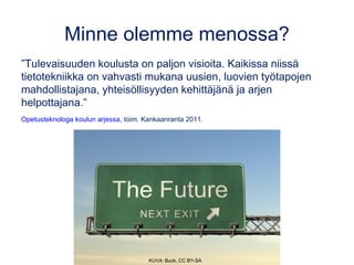 Minne olemme menossa?
”Tulevaisuuden koulusta on paljon visioita. Kaikissa niissä
tietotekniikka on vahvasti mukana uusien, luovien työtapojen
mahdollistajana, yhteisöllisyyden kehittäjänä ja arjen
helpottajana.”
Opetusteknologa koulun arjessa, toim. Kankaanranta 2011.
KUVA: Buck, CC BY-SA
 