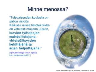 Minne menossa? 
”Tulevaisuuden koulusta on 
paljon visioita. 
Kaikissa niissä tietotekniikka 
on vahvasti mukana uusien, 
luovien työtapojen 
mahdollistajana, 
yhteisöllisyyden 
kehittäjänä ja 
arjen helpottajana.” 
(Opetusteknologa koulun arjessa, 
toim. Kankaanranta 2011) 
KUVA: Alexandre Duret-Lutz, Wikimedia Commons, CC BY-SA 
 