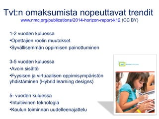 Tvt:n omaksumista nopeuttavat trendit 
www.nmc.org/publications/2014-horizon-report-k12 (CC BY) 
1-2 vuoden kuluessa 
•Opettajien roolin muutokset 
•Syvällisemmän oppimisen painottuminen 
3-5 vuoden kuluessa 
•Avoin sisältö 
•Fyysisen ja virtuaalisen oppimisympäristön 
yhdistäminen (Hybrid learning designs) 
5- vuoden kuluessa 
•Intuitiivinen teknologia 
•Koulun toiminnan uudelleenajattelu 
 