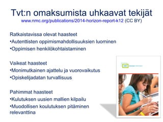 Tvt:n omaksumista uhkaavat tekijät 
www.nmc.org/publications/2014-horizon-report-k12 (CC BY) 
Ratkaistavissa olevat haasteet 
•Autenttisten oppimismahdollisuuksien luominen 
•Oppimisen henkilökohtaistaminen 
Vaikeat haasteet 
•Monimutkainen ajattelu ja vuorovaikutus 
•Opiskelijadatan turvallisuus 
Pahimmat haasteet 
•Kulutuksen uusien mallien kilpailu 
•Muodollisen koulutuksen pitäminen 
relevanttina 
 