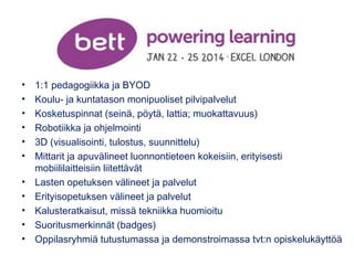 • 1:1 pedagogiikka ja BYOD 
• Koulu- ja kuntatason monipuoliset pilvipalvelut 
• Kosketuspinnat (seinä, pöytä, lattia; muokattavuus) 
• Robotiikka ja ohjelmointi 
• 3D (visualisointi, tulostus, suunnittelu) 
• Mittarit ja apuvälineet luonnontieteen kokeisiin, erityisesti 
mobiililaitteisiin liitettävät 
• Lasten opetuksen välineet ja palvelut 
• Erityisopetuksen välineet ja palvelut 
• Kalusteratkaisut, missä tekniikka huomioitu 
• Suoritusmerkinnät (badges) 
• Oppilasryhmiä tutustumassa ja demonstroimassa tvt:n opiskelukäyttöä 
 