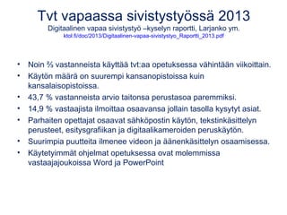 Tvt vapaassa sivistystyössä 2013 
Digitaalinen vapaa sivistystyö –kyselyn raportti, Larjanko ym. 
ktol.fi/doc/2013/Digitaalinen-vapaa-sivistystyo_Raportti_2013.pdf 
• Noin ⅔ vastanneista käyttää tvt:aa opetuksessa vähintään viikoittain. 
• Käytön määrä on suurempi kansanopistoissa kuin 
kansalaisopistoissa. 
• 43,7 % vastanneista arvio taitonsa perustasoa paremmiksi. 
• 14,9 % vastaajista ilmoittaa osaavansa jollain tasolla kysytyt asiat. 
• Parhaiten opettajat osaavat sähköpostin käytön, tekstinkäsittelyn 
perusteet, esitysgrafiikan ja digitaalikameroiden peruskäytön. 
• Suurimpia puutteita ilmenee videon ja äänenkäsittelyn osaamisessa. 
• Käytetyimmät ohjelmat opetuksessa ovat molemmissa 
vastaajajoukoissa Word ja PowerPoint 
 